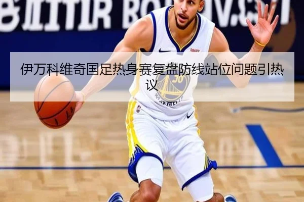 伊万科维奇国足热身赛复盘防线站位问题引热议